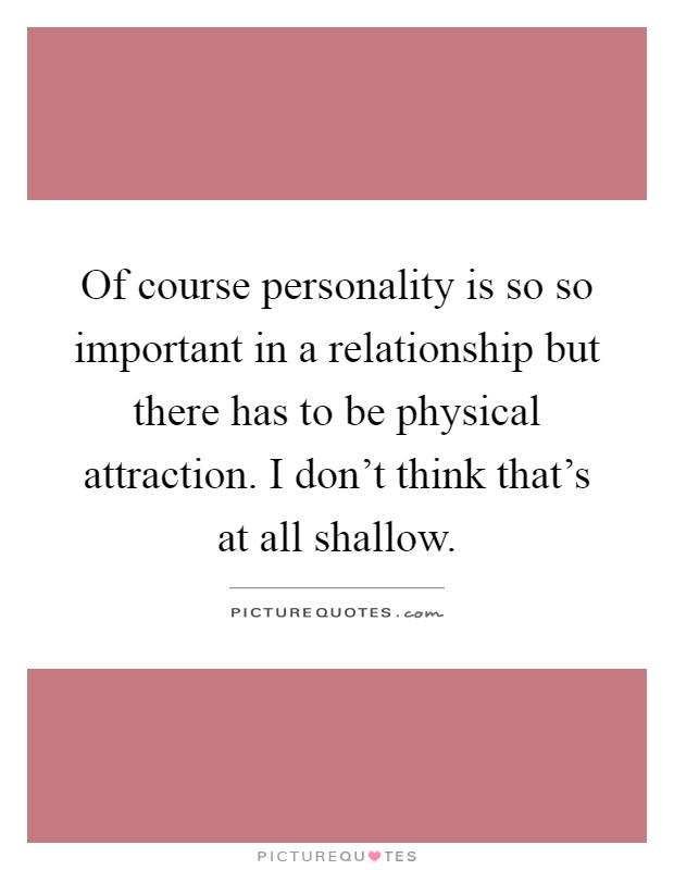 Of course personality is so so important in a relationship but there has to be physical attraction. I don't think that's at all shallow Picture Quote #1