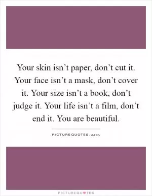 Your skin isn’t paper, don’t cut it. Your face isn’t a mask, don’t cover it. Your size isn’t a book, don’t judge it. Your life isn’t a film, don’t end it. You are beautiful Picture Quote #1