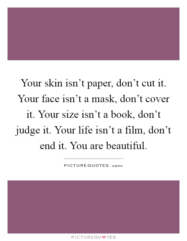 Your skin isn't paper, don't cut it. Your face isn't a mask, don't cover it. Your size isn't a book, don't judge it. Your life isn't a film, don't end it. You are beautiful Picture Quote #1