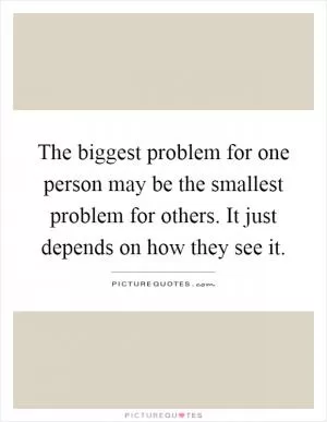 The biggest problem for one person may be the smallest problem for others. It just depends on how they see it Picture Quote #1