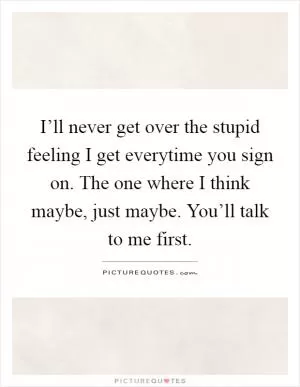 I’ll never get over the stupid feeling I get everytime you sign on. The one where I think maybe, just maybe. You’ll talk to me first Picture Quote #1