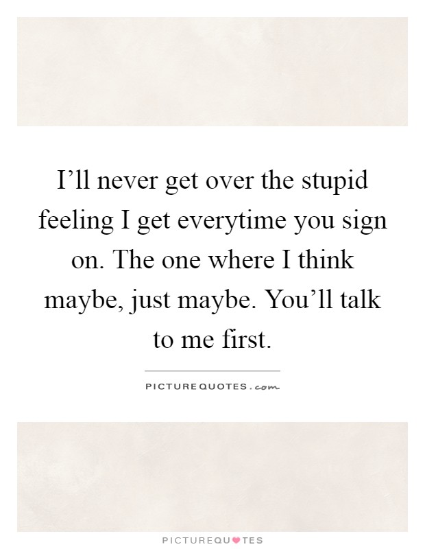 I'll never get over the stupid feeling I get everytime you sign on. The one where I think maybe, just maybe. You'll talk to me first Picture Quote #1