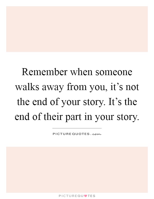 Remember when someone walks away from you, it's not the end of your story. It's the end of their part in your story Picture Quote #1