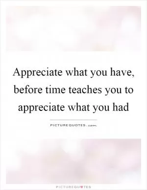 Appreciate what you have, before time teaches you to appreciate what you had Picture Quote #1