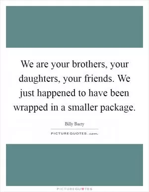 We are your brothers, your daughters, your friends. We just happened to have been wrapped in a smaller package Picture Quote #1