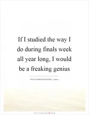 If I studied the way I do during finals week all year long, I would be a freaking genius Picture Quote #1