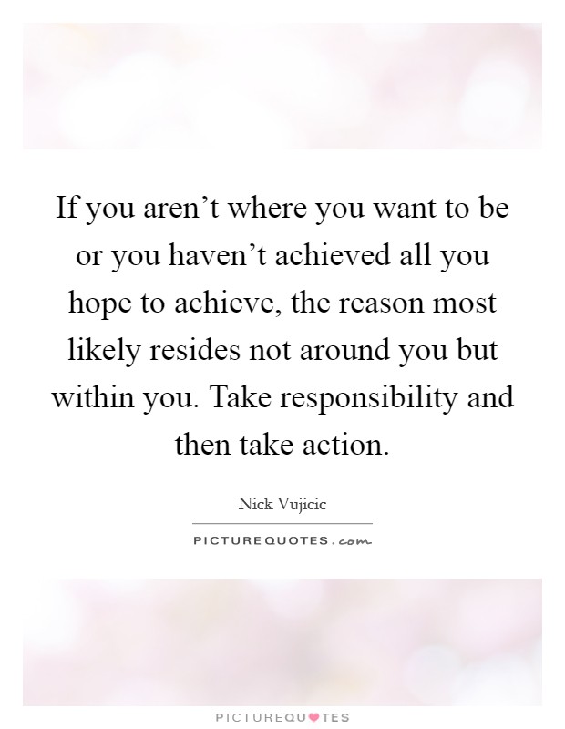 If you aren't where you want to be or you haven't achieved all you hope to achieve, the reason most likely resides not around you but within you. Take responsibility and then take action Picture Quote #1