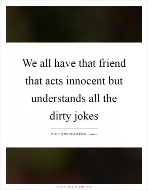 We all have that friend that acts innocent but understands all the dirty jokes Picture Quote #1
