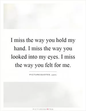 I miss the way you hold my hand. I miss the way you looked into my eyes. I miss the way you felt for me Picture Quote #1