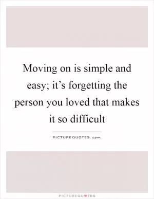 Moving on is simple and easy; it’s forgetting the person you loved that makes it so difficult Picture Quote #1