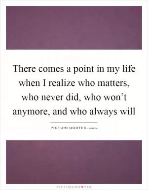 There comes a point in my life when I realize who matters, who never did, who won’t anymore, and who always will Picture Quote #1