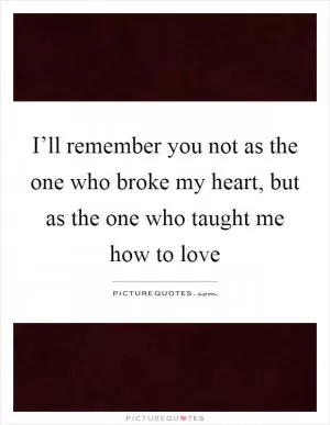 I’ll remember you not as the one who broke my heart, but as the one who taught me how to love Picture Quote #1