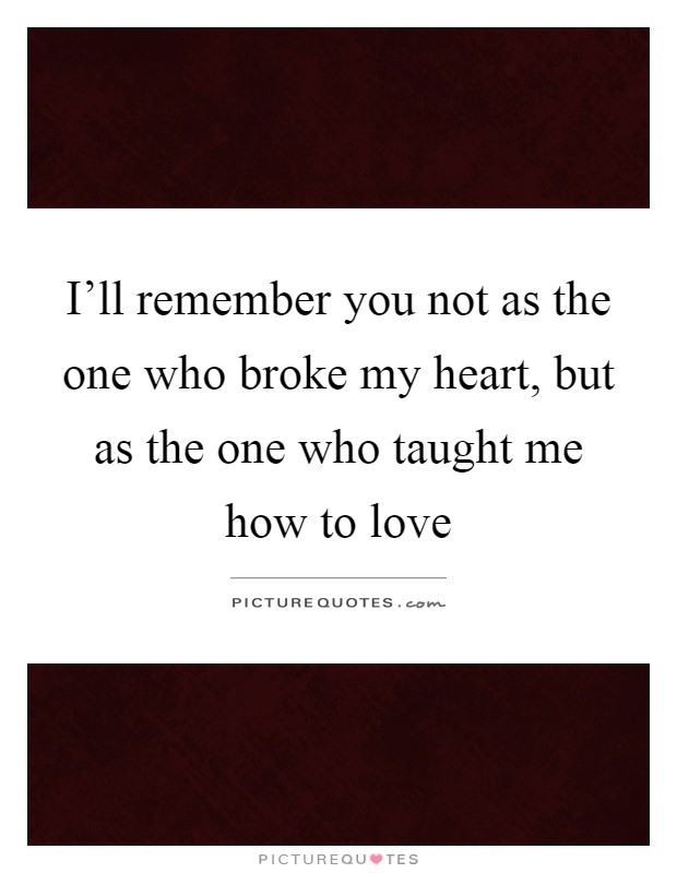 I'll remember you not as the one who broke my heart, but as the one who taught me how to love Picture Quote #1