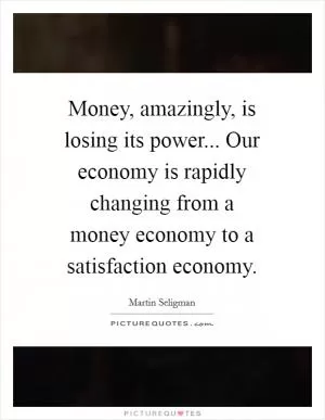 Money, amazingly, is losing its power... Our economy is rapidly changing from a money economy to a satisfaction economy Picture Quote #1