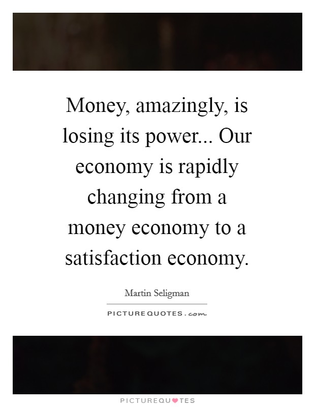 Money, amazingly, is losing its power... Our economy is rapidly changing from a money economy to a satisfaction economy Picture Quote #1