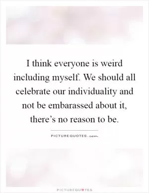 I think everyone is weird including myself. We should all celebrate our individuality and not be embarassed about it, there’s no reason to be Picture Quote #1