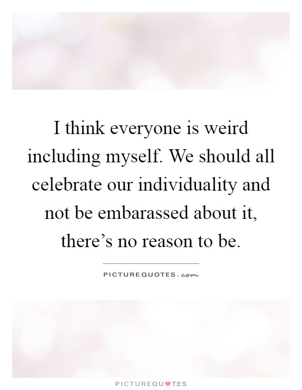 I think everyone is weird including myself. We should all celebrate our individuality and not be embarassed about it, there's no reason to be Picture Quote #1