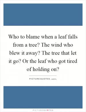 Who to blame when a leaf falls from a tree? The wind who blew it away? The tree that let it go? Or the leaf who got tired of holding on? Picture Quote #1