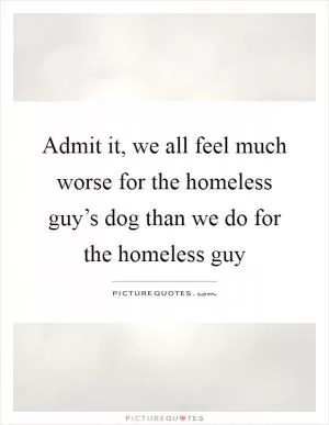 Admit it, we all feel much worse for the homeless guy’s dog than we do for the homeless guy Picture Quote #1