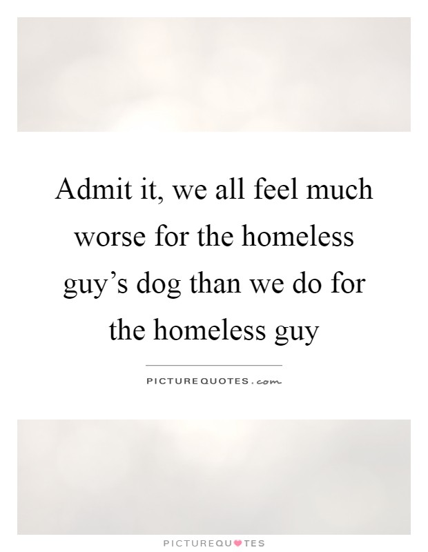 Admit it, we all feel much worse for the homeless guy's dog than we do for the homeless guy Picture Quote #1