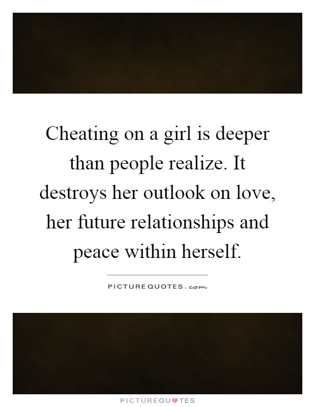 Cheating on a girl is deeper than people realize. It destroys her outlook on love, her future relationships and peace within herself Picture Quote #1