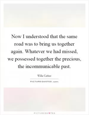 Now I understood that the same road was to bring us together again. Whatever we had missed, we possessed together the precious, the incommunicable past Picture Quote #1