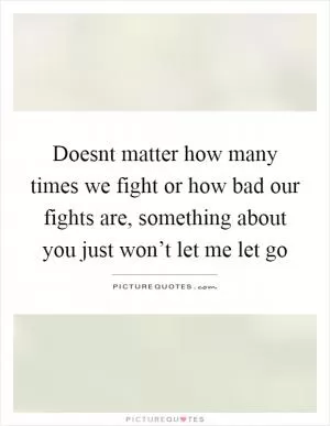 Doesnt matter how many times we fight or how bad our fights are, something about you just won’t let me let go Picture Quote #1