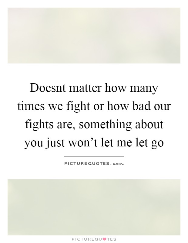 Doesnt matter how many times we fight or how bad our fights are, something about you just won't let me let go Picture Quote #1
