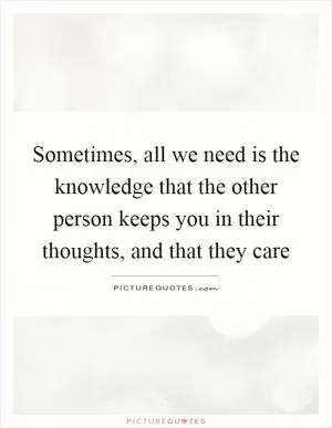 Sometimes, all we need is the knowledge that the other person keeps you in their thoughts, and that they care Picture Quote #1