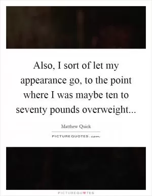 Also, I sort of let my appearance go, to the point where I was maybe ten to seventy pounds overweight Picture Quote #1