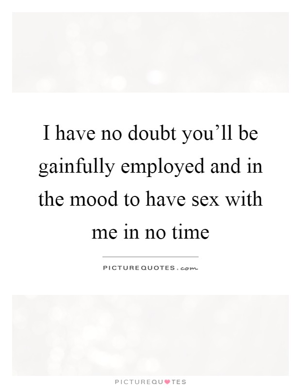 I have no doubt you'll be gainfully employed and in the mood to have sex with me in no time Picture Quote #1