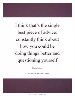 I think that’s the single best piece of advice: constantly think about how you could be doing things better and questioning yourself Picture Quote #1