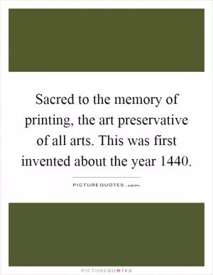 Sacred to the memory of printing, the art preservative of all arts. This was first invented about the year 1440 Picture Quote #1