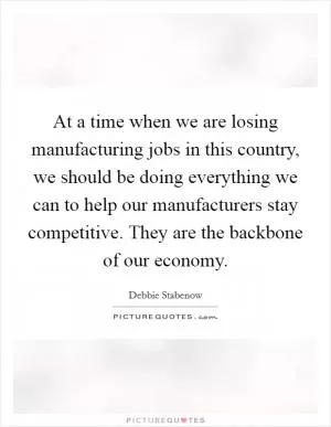 At a time when we are losing manufacturing jobs in this country, we should be doing everything we can to help our manufacturers stay competitive. They are the backbone of our economy Picture Quote #1
