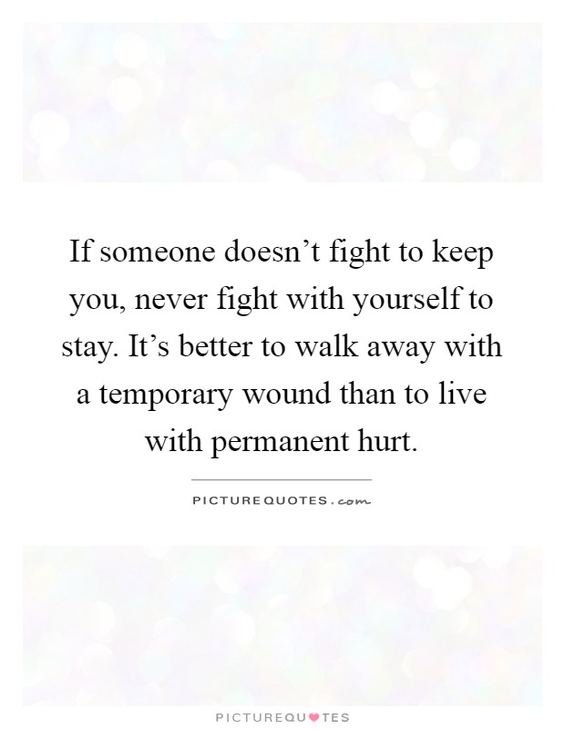 If someone doesn't fight to keep you, never fight with yourself to stay. It's better to walk away with a temporary wound than to live with permanent hurt Picture Quote #1