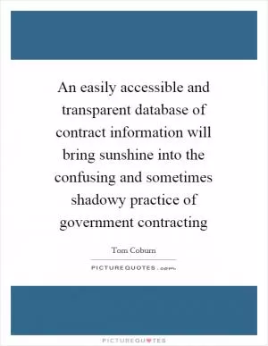 An easily accessible and transparent database of contract information will bring sunshine into the confusing and sometimes shadowy practice of government contracting Picture Quote #1