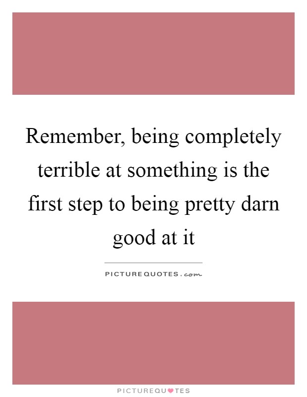 Remember, being completely terrible at something is the first step to being pretty darn good at it Picture Quote #1