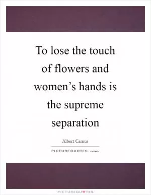 To lose the touch of flowers and women’s hands is the supreme separation Picture Quote #1