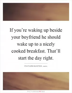 If you’re waking up beside your boyfriend he should wake up to a nicely cooked breakfast. That’ll start the day right Picture Quote #1