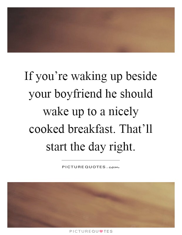 If you're waking up beside your boyfriend he should wake up to a nicely cooked breakfast. That'll start the day right Picture Quote #1