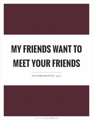 My friends want to meet your friends Picture Quote #1