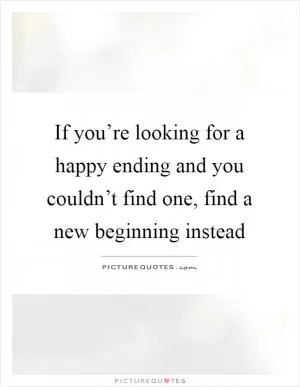If you’re looking for a happy ending and you couldn’t find one, find a new beginning instead Picture Quote #1