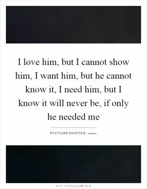 I love him, but I cannot show him, I want him, but he cannot know it, I need him, but I know it will never be, if only he needed me Picture Quote #1
