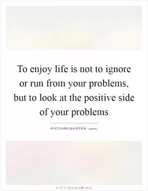 To enjoy life is not to ignore or run from your problems, but to look at the positive side of your problems Picture Quote #1
