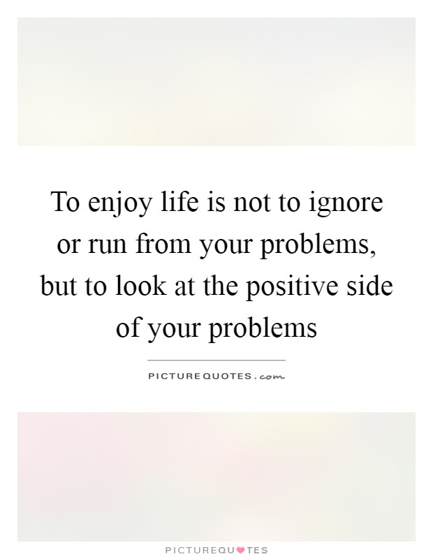 To enjoy life is not to ignore or run from your problems, but to look at the positive side of your problems Picture Quote #1
