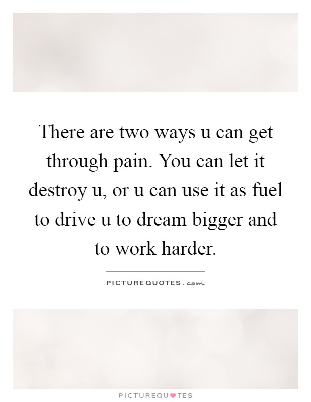 There are two ways u can get through pain. You can let it destroy u, or u can use it as fuel to drive u to dream bigger and to work harder Picture Quote #1