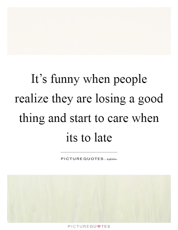 It's funny when people realize they are losing a good thing and start to care when its to late Picture Quote #1