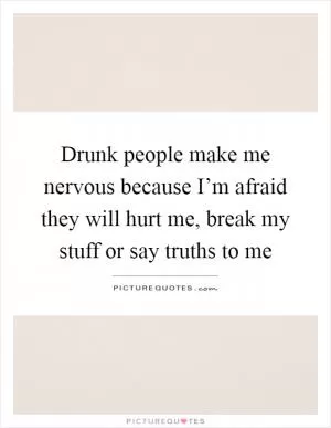 Drunk people make me nervous because I’m afraid they will hurt me, break my stuff or say truths to me Picture Quote #1