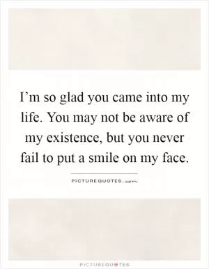 I’m so glad you came into my life. You may not be aware of my existence, but you never fail to put a smile on my face Picture Quote #1