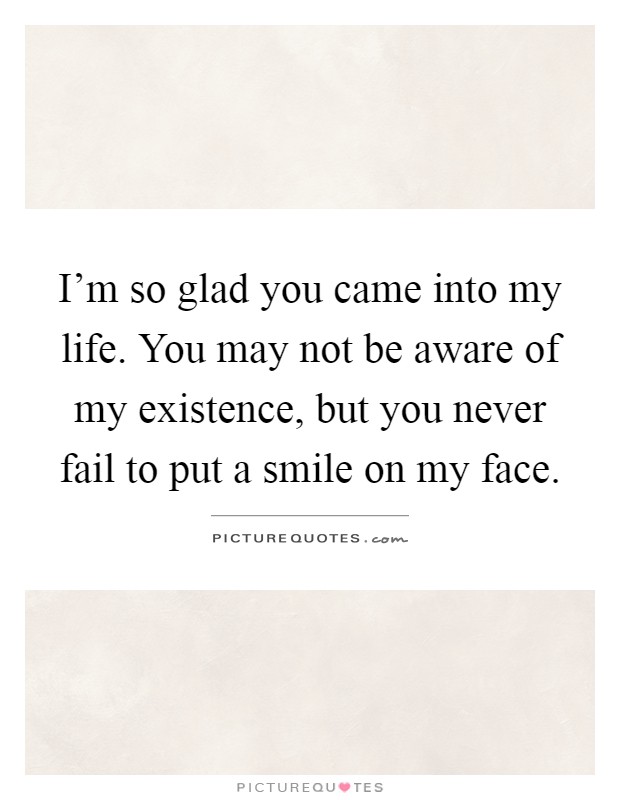 I'm so glad you came into my life. You may not be aware of my existence, but you never fail to put a smile on my face Picture Quote #1
